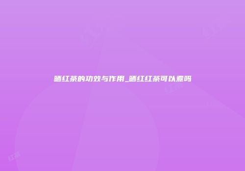晒红茶的功效与作用_晒红红茶可以煮吗