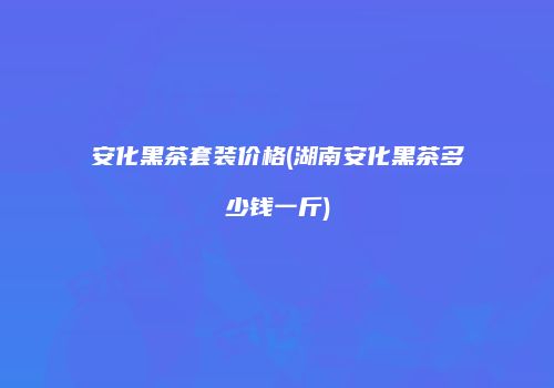 安化黑茶套装价格(湖南安化黑茶多少钱一斤)
