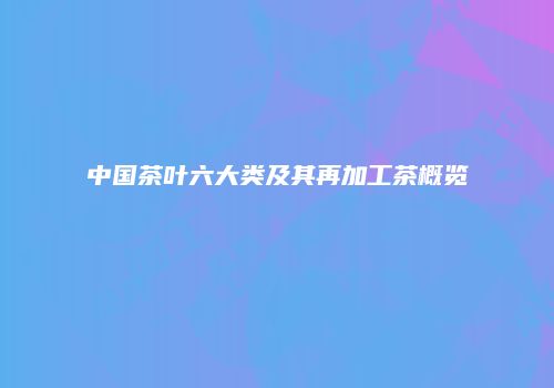 中国茶叶六大类及其再加工茶概览