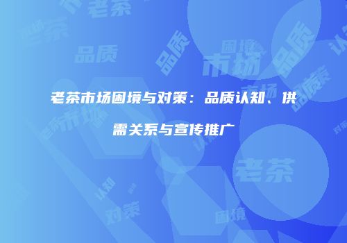 老茶市场困境与对策：品质认知、供需关系与宣传推广