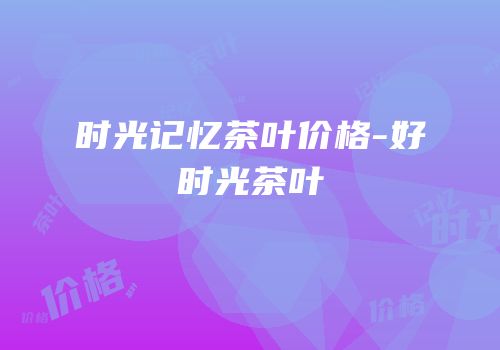 时光记忆茶叶价格-好时光茶叶