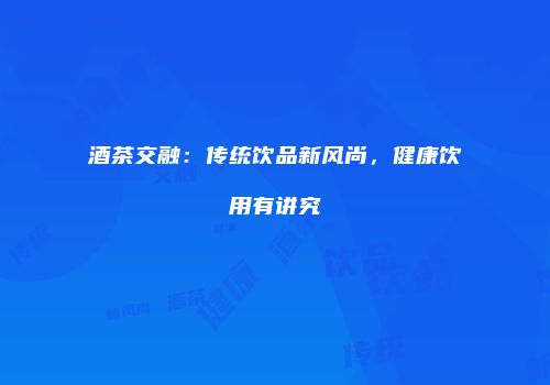 酒茶交融：传统饮品新风尚，健康饮用有讲究