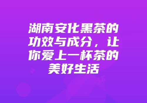 湖南安化黑茶的功效与成分，让你爱上一杯茶的美好生活