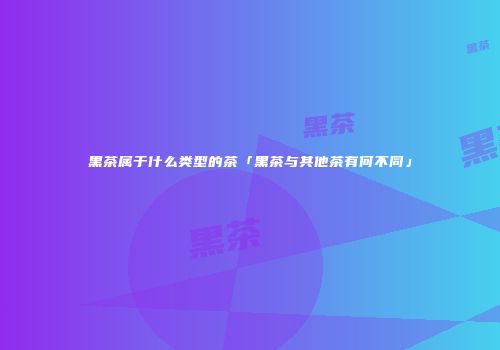 黑茶属于什么类型的茶「黑茶与其他茶有何不同」