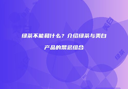 绿茶不能和什么？介绍绿茶与美白产品的禁忌组合