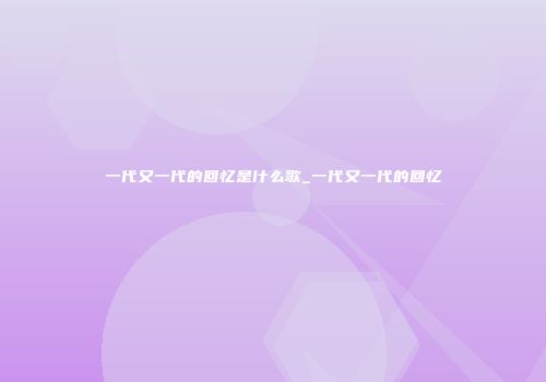 一代又一代的回忆是什么歌_一代又一代的回忆