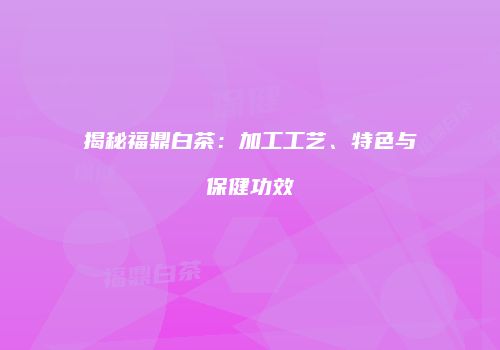 揭秘福鼎白茶：加工工艺、特色与保健功效