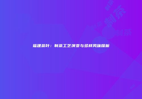 福建茶叶：制茶工艺演变与多样风味探析