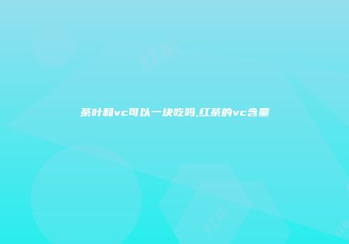 茶叶和vc可以一块吃吗,红茶的vc含量