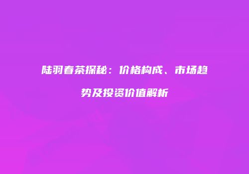 陆羽春茶探秘：价格构成、市场趋势及投资价值解析