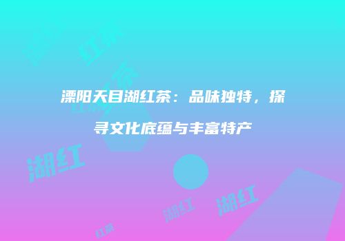 溧阳天目湖红茶：品味独特，探寻文化底蕴与丰富特产