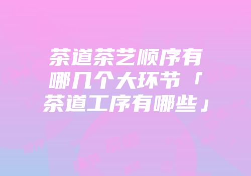 茶道茶艺顺序有哪几个大环节「茶道工序有哪些」