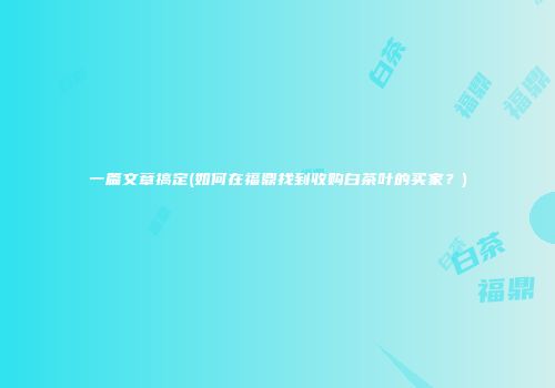 一篇文章搞定(如何在福鼎找到收购白茶叶的买家？)