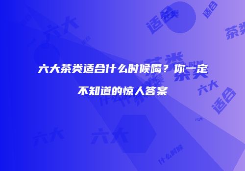 六大茶类适合什么时候喝？你一定不知道的惊人答案