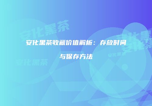 安化黑茶收藏价值解析：存放时间与保存方法