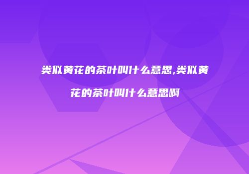 类似黄花的茶叶叫什么意思,类似黄花的茶叶叫什么意思啊