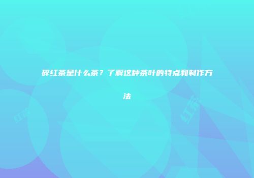 碎红茶是什么茶？了解这种茶叶的特点和制作方法