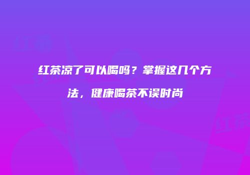 红茶凉了可以喝吗？掌握这几个方法，健康喝茶不误时尚