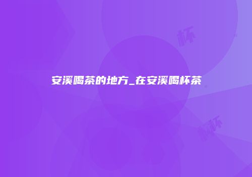 安溪喝茶的地方_在安溪喝杯茶