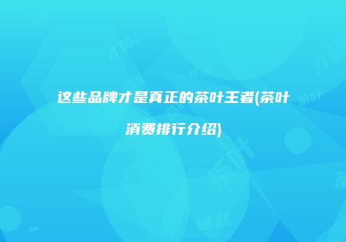 这些品牌才是真正的茶叶王者(茶叶消费排行介绍)