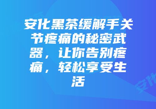 安化黑茶缓解手关节疼痛的秘密武器，让你告别疼痛，轻松享受生活