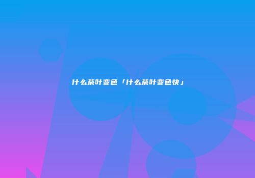 什么茶叶变色「什么茶叶变色快」