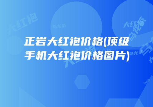 正岩大红袍价格(顶级手机大红袍价格图片)