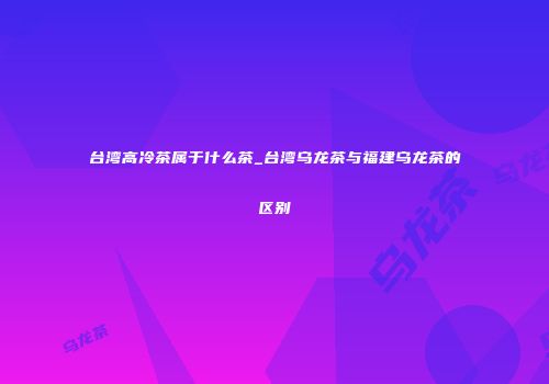 台湾高冷茶属于什么茶_台湾乌龙茶与福建乌龙茶的区别