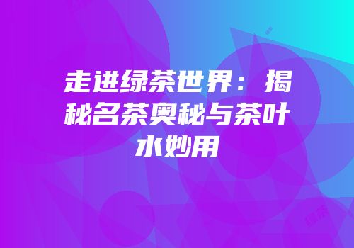 走进绿茶世界：揭秘名茶奥秘与茶叶水妙用