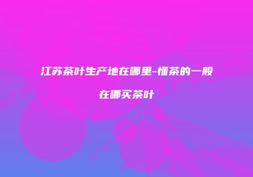 江苏茶叶生产地在哪里-懂茶的一般在哪买茶叶