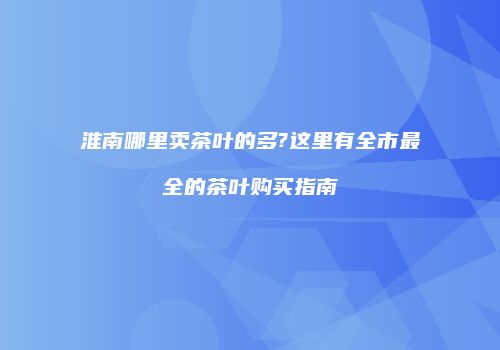 淮南哪里卖茶叶的多?这里有全市最全的茶叶购买指南
