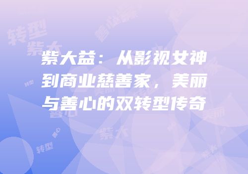 紫大益：从影视女神到商业慈善家，美丽与善心的双转型传奇