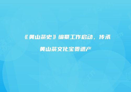 《黄山茶史》编纂工作启动，传承黄山茶文化宝贵遗产