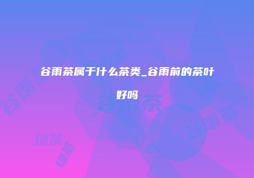 谷雨茶属于什么茶类_谷雨前的茶叶好吗