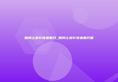 如何让茶叶快速展开_如何让茶叶快速展开呢