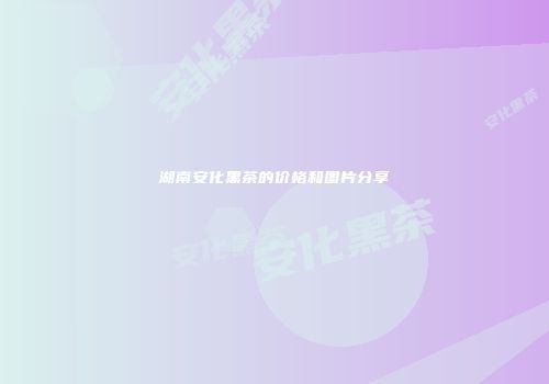 湖南安化黑茶的价格和图片分享
