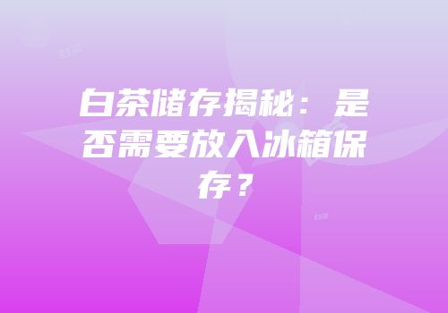 白茶储存揭秘：是否需要放入冰箱保存？