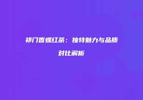 祁门香螺红茶：独特魅力与品质对比解析
