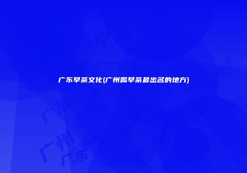 广东早茶文化(广州喝早茶最出名的地方)