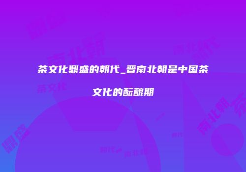 茶文化鼎盛的朝代_晋南北朝是中国茶文化的酝酿期