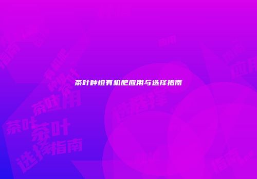 茶叶种植有机肥应用与选择指南