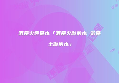 酒是火还是水「酒是火做的水 茶是土做的水」