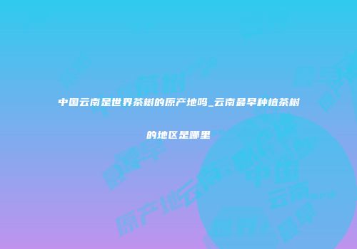 中国云南是世界茶树的原产地吗_云南最早种植茶树的地区是哪里