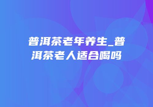 普洱茶老年养生_普洱茶老人适合喝吗