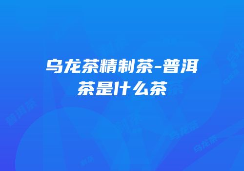 乌龙茶精制茶-普洱茶是什么茶