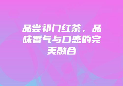 品尝祁门红茶，品味香气与口感的完美融合