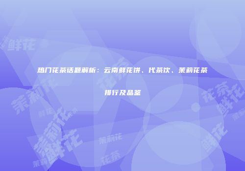 热门花茶话题解析：云南鲜花饼、代茶饮、茉莉花茶排行及品鉴