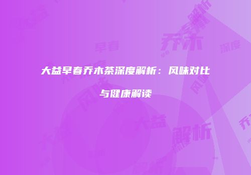 大益早春乔木茶深度解析：风味对比与健康解读