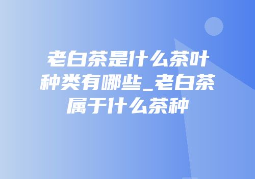 老白茶是什么茶叶种类有哪些_老白茶属于什么茶种