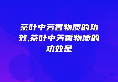 茶叶中芳香物质的功效,茶叶中芳香物质的功效是